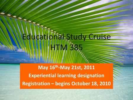 Educational Study Cruise HTM 385 May 16 th -May 21st, 2011 Experiential learning designation Registration – begins October 18, 2010.