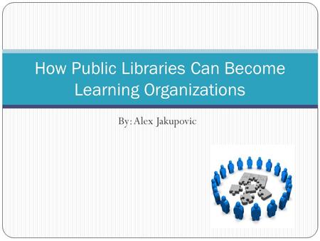 By: Alex Jakupovic How Public Libraries Can Become Learning Organizations.