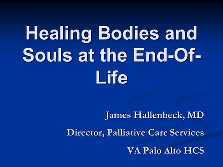 Healing Bodies and Souls at the End-Of- Life James Hallenbeck, MD Director, Palliative Care Services VA Palo Alto HCS.