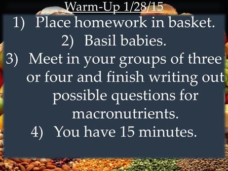 Warm-Up 1/28/15 1)Place homework in basket. 2)Basil babies. 3)Meet in your groups of three or four and finish writing out possible questions for macronutrients.