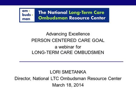 Advancing Excellence PERSON CENTERED CARE GOAL a webinar for LONG-TERM CARE OMBUDSMEN LORI SMETANKA Director, National LTC Ombudsman Resource Center March.