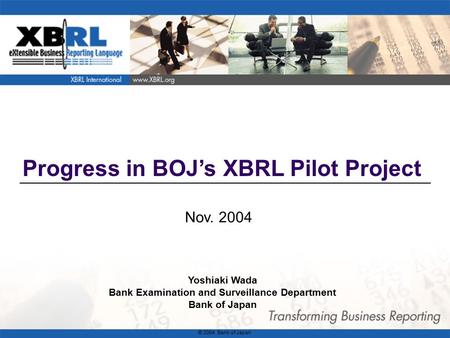 1 Progress in BOJ’s XBRL Pilot Project Nov. 2004 Yoshiaki Wada Bank Examination and Surveillance Department Bank of Japan © 2004 Bank of Japan.
