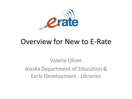 Overview for New to E-Rate Valerie Oliver Alaska Department of Education & Early Development - Libraries.