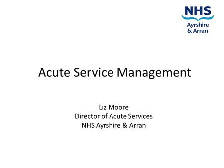 Acute Service Management Liz Moore Director of Acute Services NHS Ayrshire & Arran.