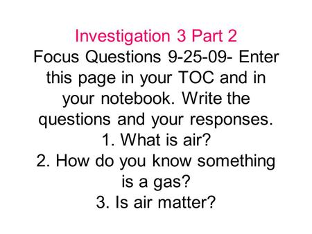 Investigation 3 Part 2 Focus Questions 9-25-09- Enter this page in your TOC and in your notebook. Write the questions and your responses. 1. What is air?