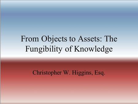 From Objects to Assets: The Fungibility of Knowledge Christopher W. Higgins, Esq.