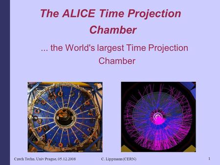 Czech Techn. Univ Prague, 05.12.2008C. Lippmann (CERN) 1 The ALICE Time Projection Chamber... the World's largest Time Projection Chamber.