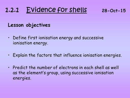 Lesson objectives Define first ionisation energy and successive ionisation energy. Explain the factors that influence ionisation energies. Predict the.