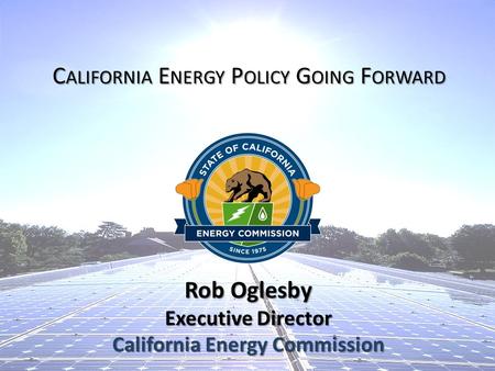 Rob Oglesby Executive Director California Energy Commission C ALIFORNIA E NERGY P OLICY G OING F ORWARD.