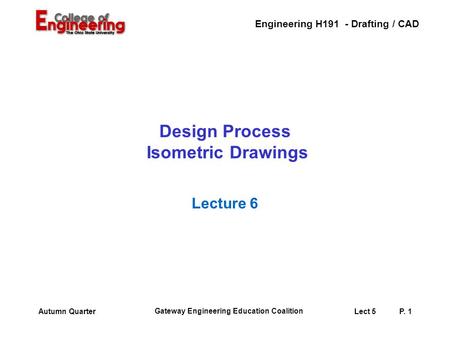 Engineering H191 - Drafting / CAD Gateway Engineering Education Coalition Lect 5P. 1Autumn Quarter Design Process Isometric Drawings Lecture 6.