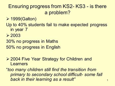 1 Ensuring progress from KS2- KS3 - is there a problem?  1999(Galton) Up to 40% students fail to make expected progress in year 7  2003 30% no progress.