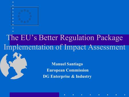 The EU’s Better Regulation Package Implementation of Impact Assessment Manuel Santiago European Commission DG Enterprise & Industry.