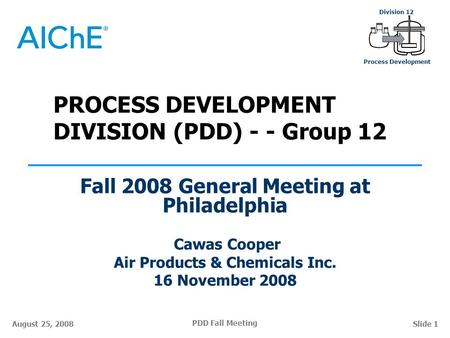 PDD Fall Meeting Division 12 Process Development August 25, 2008Slide 1 PROCESS DEVELOPMENT DIVISION (PDD) - - Group 12 Fall 2008 General Meeting at Philadelphia.
