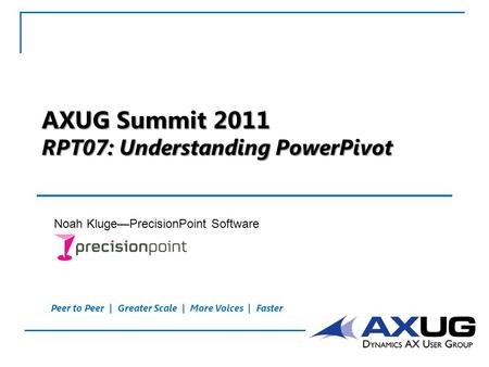 Peer to Peer | Greater Scale | More Voices | Faster AXUG Summit 2011 RPT07: Understanding PowerPivot Noah Kluge—PrecisionPoint Software.