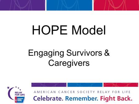 HOPE Model Engaging Survivors & Caregivers. OBJECTIVE Provide tools and information for engaging survivors and caregivers at Relay events and all year.