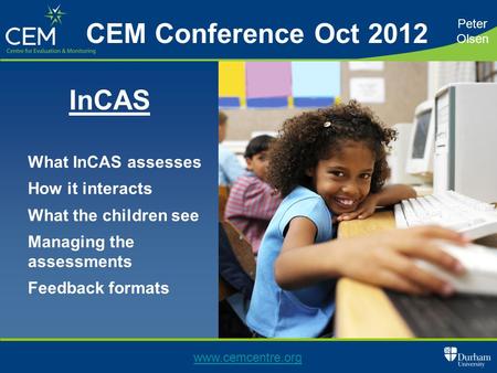 What InCAS assesses How it interacts What the children see Managing the assessments Feedback formats Peter Olsen www.cemcentre.org CEM Conference Oct 2012.
