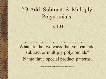 2.3 Add, Subtract, & Multiply Polynomials p. 104 What are the two ways that you can add, subtract or multiply polynomials? Name three special product patterns.
