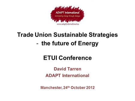 Trade Union Sustainable Strategies -the future of Energy ETUI Conference David Tarren ADAPT International Manchester, 24 th October 2012.