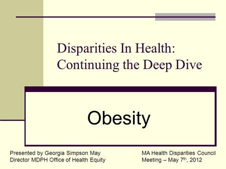 Disparities In Health: Continuing the Deep Dive Presented by Georgia Simpson May Director MDPH Office of Health Equity Obesity MA Health Disparities Council.