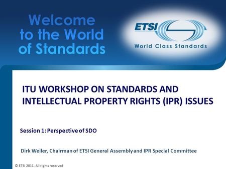 ITU WORKSHOP ON STANDARDS AND INTELLECTUAL PROPERTY RIGHTS (IPR) ISSUES Session 1: Perspective of SDO Dirk Weiler, Chairman of ETSI General Assembly and.