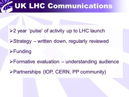 UK LHC Communications  2 year ‘pulse’ of activity up to LHC launch  Strategy – written down, regularly reviewed  Funding  Formative evaluation – understanding.