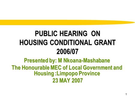 1 PUBLIC HEARING ON HOUSING CONDITIONAL GRANT 2006/07 Presented by: M Nkoana-Mashabane The Honourable MEC of Local Government and Housing :Limpopo Province.