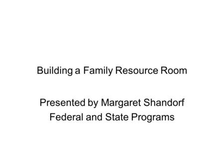 Building a Family Resource Room Presented by Margaret Shandorf Federal and State Programs.