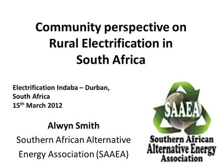 Community perspective on Rural Electrification in South Africa Alwyn Smith Southern African Alternative Energy Association (SAAEA) Electrification Indaba.