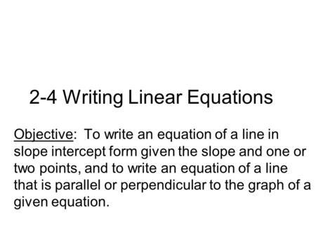 2-4 Writing Linear Equations Objective: To write an equation of a line in slope intercept form given the slope and one or two points, and to write an equation.