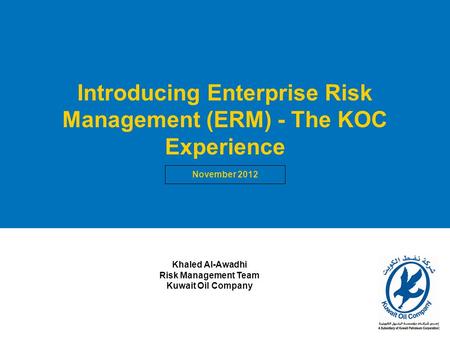 1 Introducing Enterprise Risk Management (ERM) - The KOC Experience November 2012 Khaled Al-Awadhi Risk Management Team Kuwait Oil Company.