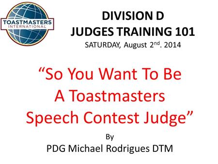 DIVISION D JUDGES TRAINING 101 SATURDAY, August 2 nd. 2014 “So You Want To Be A Toastmasters Speech Contest Judge” By PDG Michael Rodrigues DTM.