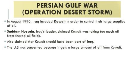 PERSIAN GULF WAR (OPERATION DESERT STORM) In August 1990, Iraq invaded Kuwait in order to control their large supplies of oil. Saddam Hussein, Iraq’s leader,