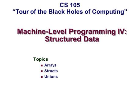 Machine-Level Programming IV: Structured Data Topics Arrays Structs Unions CS 105 “Tour of the Black Holes of Computing”