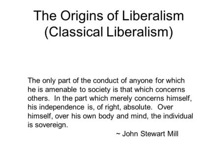 The Origins of Liberalism (Classical Liberalism) The only part of the conduct of anyone for which he is amenable to society is that which concerns others.