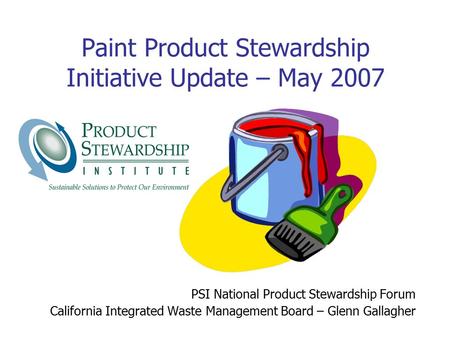 Paint Product Stewardship Initiative Update – May 2007 PSI National Product Stewardship Forum California Integrated Waste Management Board – Glenn Gallagher.