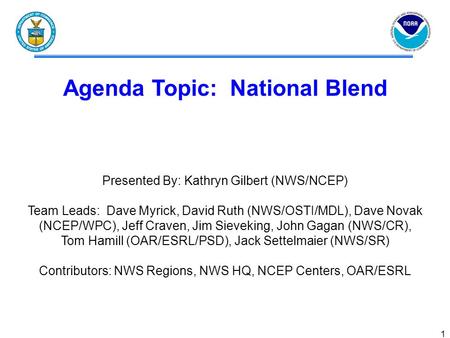 1 Agenda Topic: National Blend Presented By: Kathryn Gilbert (NWS/NCEP) Team Leads: Dave Myrick, David Ruth (NWS/OSTI/MDL), Dave Novak (NCEP/WPC), Jeff.
