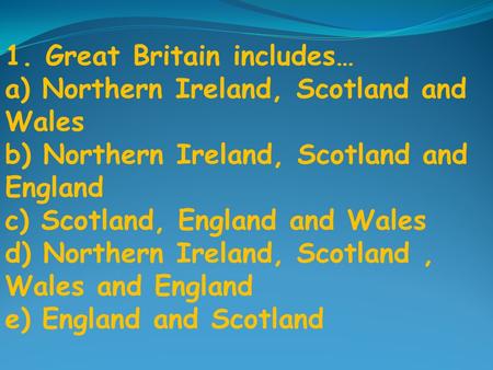 1. Great Britain includes… a) Northern Ireland, Scotland and Wales b) Northern Ireland, Scotland and England c) Scotland, England and Wales d) Northern.
