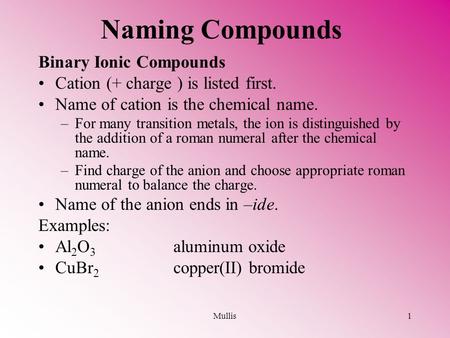 Mullis1 Naming Compounds Binary Ionic Compounds Cation (+ charge ) is listed first. Name of cation is the chemical name. –For many transition metals, the.