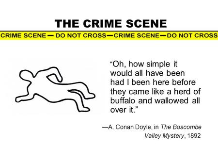 THE CRIME SCENE “ Oh, how simple it would all have been had I been here before they came like a herd of buffalo and wallowed all over it.” —A. Conan Doyle,