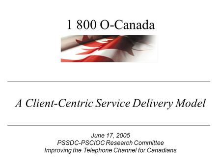 A Client-Centric Service Delivery Model June 17, 2005 PSSDC-PSCIOC Research Committee Improving the Telephone Channel for Canadians 1 800 O-Canada.