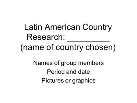 Latin American Country Research: _________ (name of country chosen) Names of group members Period and date Pictures or graphics.