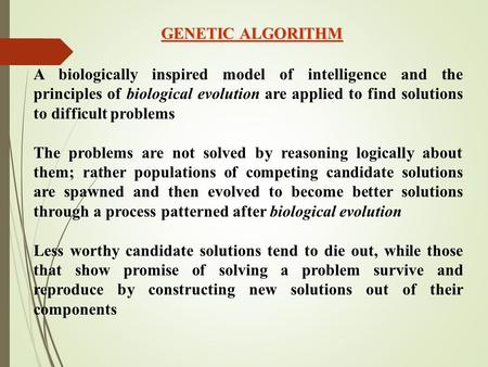 GENETIC ALGORITHM A biologically inspired model of intelligence and the principles of biological evolution are applied to find solutions to difficult problems.