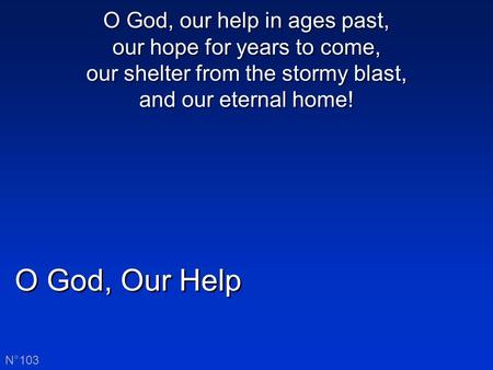 O God, Our Help N°103 O God, our help in ages past, our hope for years to come, our shelter from the stormy blast, and our eternal home!
