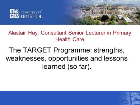 Alastair Hay, Consultant Senior Lecturer in Primary Health Care The TARGET Programme: strengths, weaknesses, opportunities and lessons learned (so far).