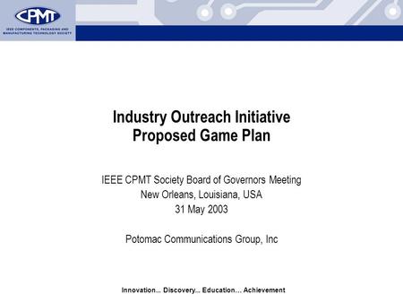 Innovation... Discovery... Education… Achievement Industry Outreach Initiative Proposed Game Plan IEEE CPMT Society Board of Governors Meeting New Orleans,