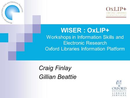WISER : OxLIP+ Workshops in Information Skills and Electronic Research Oxford Libraries Information Platform Craig Finlay Gillian Beattie.
