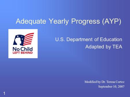 1 Adequate Yearly Progress (AYP) U.S. Department of Education Adapted by TEA Modified by Dr. Teresa Cortez September 10, 2007.