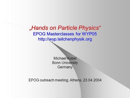 „Hands on Particle Physics“ EPOG Masterclasses for WYP05  Michael Kobel Bonn University Germany EPOG outreach meeting, Athens,