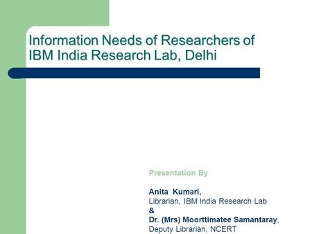 Information Needs of Researchers of IBM India Research Lab, Delhi Presentation By Anita Kumari, Librarian, IBM India Research Lab & Dr. (Mrs) Moorttimatee.