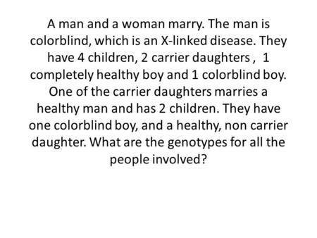 A man and a woman marry. The man is colorblind, which is an X-linked disease. They have 4 children, 2 carrier daughters , 1 completely healthy boy and.